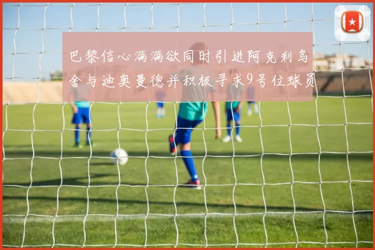 巴黎信心满满欲同时引进阿克利乌舍与迪奥曼德并积极寻求9号位球员